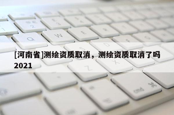 [河南省]測(cè)繪資質(zhì)取消，測(cè)繪資質(zhì)取消了嗎2021