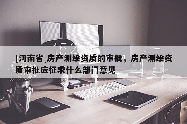 [河南省]房產測繪資質的審批，房產測繪資質審批應征求什么部門意見