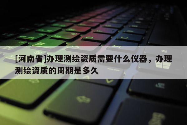 [河南省]辦理測繪資質需要什么儀器，辦理測繪資質的周期是多久