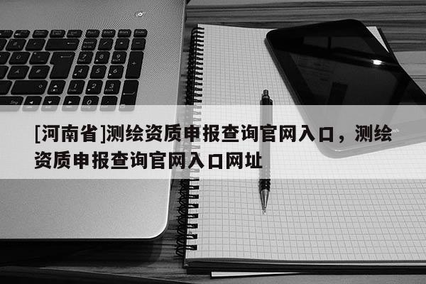 [河南省]測繪資質申報查詢官網入口，測繪資質申報查詢官網入口網址