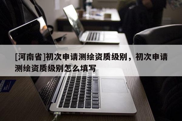 [河南省]初次申請測繪資質級別，初次申請測繪資質級別怎么填寫
