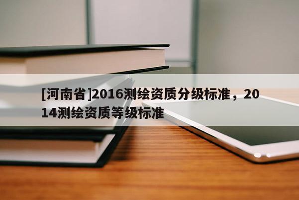 [河南省]2016測(cè)繪資質(zhì)分級(jí)標(biāo)準(zhǔn)，2014測(cè)繪資質(zhì)等級(jí)標(biāo)準(zhǔn)