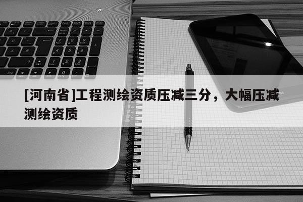 [河南省]工程測繪資質壓減三分，大幅壓減測繪資質