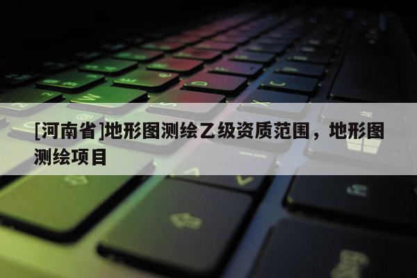 [河南省]地形圖測(cè)繪乙級(jí)資質(zhì)范圍，地形圖測(cè)繪項(xiàng)目