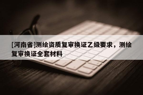 [河南省]測(cè)繪資質(zhì)復(fù)審換證乙級(jí)要求，測(cè)繪復(fù)審換證 *** 材料