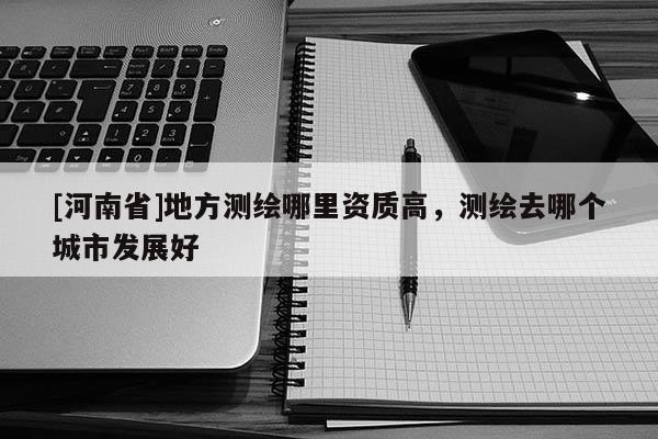 [河南省]地方測繪哪里資質高，測繪去哪個城市發展好