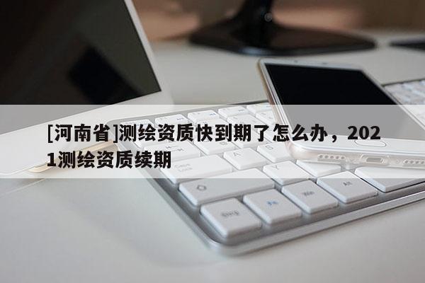 [河南省]測繪資質快到期了怎么辦，2021測繪資質續期