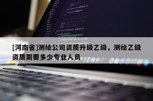 [河南省]測繪公司資質升級乙級，測繪乙級資質需要多少專業(yè)人員