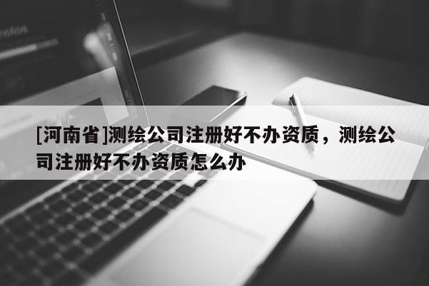 [河南省]測繪公司注冊好不辦資質，測繪公司注冊好不辦資質怎么辦
