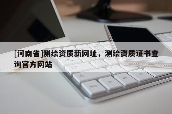 [河南省]測繪資質新網址，測繪資質證書查詢官方網站