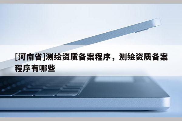 [河南省]測繪資質備案程序，測繪資質備案程序有哪些