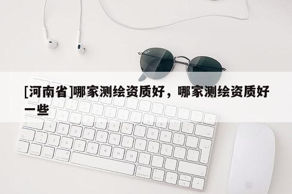 [河南省]哪家測繪資質好，哪家測繪資質好一些