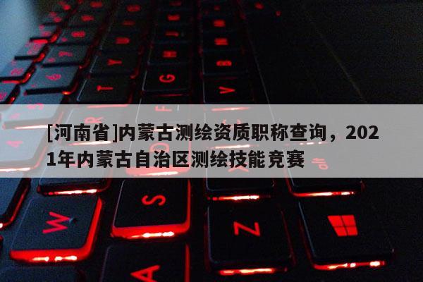 [河南省]內蒙古測繪資質職稱查詢，2021年內蒙古自治區測繪技能競賽