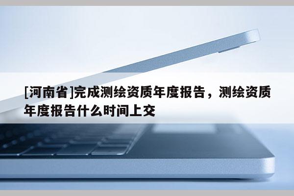 [河南省]完成測繪資質年度報告，測繪資質年度報告什么時間上交