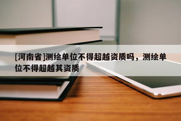[河南省]測(cè)繪單位不得超越資質(zhì)嗎，測(cè)繪單位不得超越其資質(zhì)