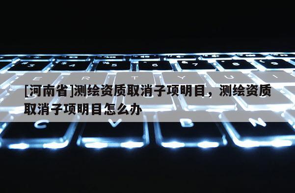 [河南省]測繪資質(zhì)取消子項(xiàng)明目，測繪資質(zhì)取消子項(xiàng)明目怎么辦