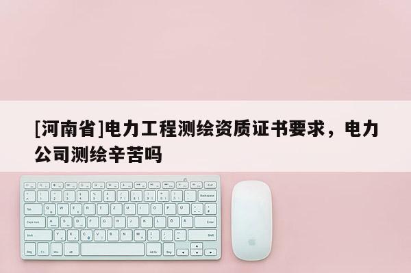 [河南省]電力工程測繪資質證書要求，電力公司測繪辛苦嗎
