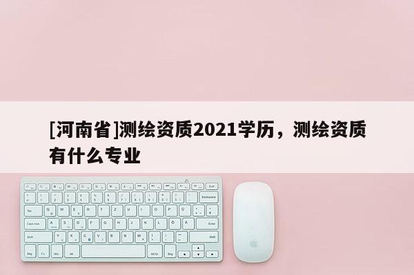 [河南省]測繪資質2021學歷，測繪資質有什么專業