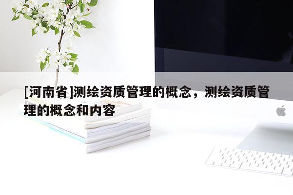 [河南省]測繪資質(zhì)管理的概念，測繪資質(zhì)管理的概念和內(nèi)容