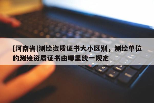 [河南省]測繪資質證書大小區別，測繪單位的測繪資質證書由哪里統一規定