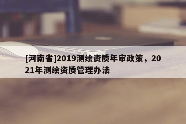 [河南省]2019測繪資質年審政策，2021年測繪資質管理辦法
