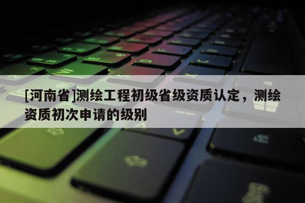 [河南省]測繪工程初級省級資質認定，測繪資質初次申請的級別