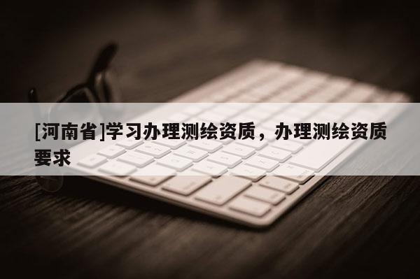 [河南省]學習辦理測繪資質(zhì)，辦理測繪資質(zhì)要求
