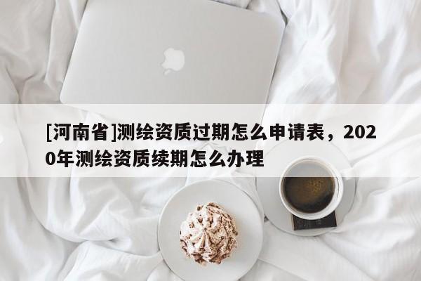 [河南省]測(cè)繪資質(zhì)過(guò)期怎么申請(qǐng)表，2020年測(cè)繪資質(zhì)續(xù)期怎么辦理