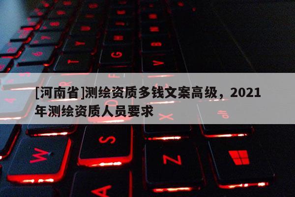 [河南省]測繪資質多錢文案高級，2021年測繪資質人員要求