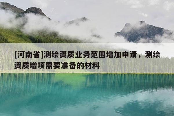 [河南省]測繪資質(zhì)業(yè)務(wù)范圍增加申請，測繪資質(zhì)增項需要準(zhǔn)備的材料