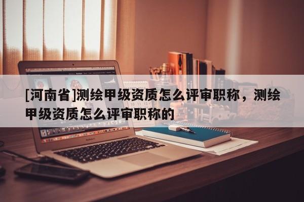 [河南省]測繪甲級資質(zhì)怎么評審職稱，測繪甲級資質(zhì)怎么評審職稱的