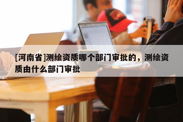 [河南省]測(cè)繪資質(zhì)哪個(gè)部門(mén)審批的，測(cè)繪資質(zhì)由什么部門(mén)審批