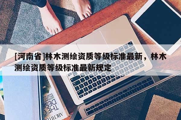 [河南省]林木測繪資質等級標準最新，林木測繪資質等級標準最新規定