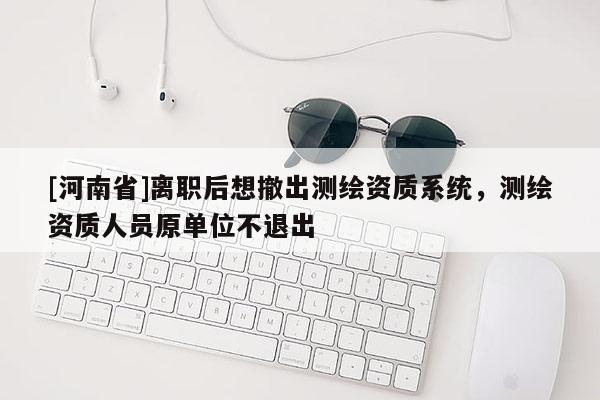 [河南省]離職后想撤出測繪資質系統，測繪資質人員原單位不退出