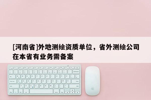 [河南省]外地測繪資質單位，省外測繪公司在本省有業務需備案