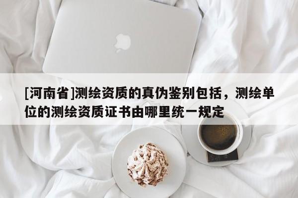 [河南省]測(cè)繪資質(zhì)的真?zhèn)舞b別包括，測(cè)繪單位的測(cè)繪資質(zhì)證書由哪里統(tǒng)一規(guī)定