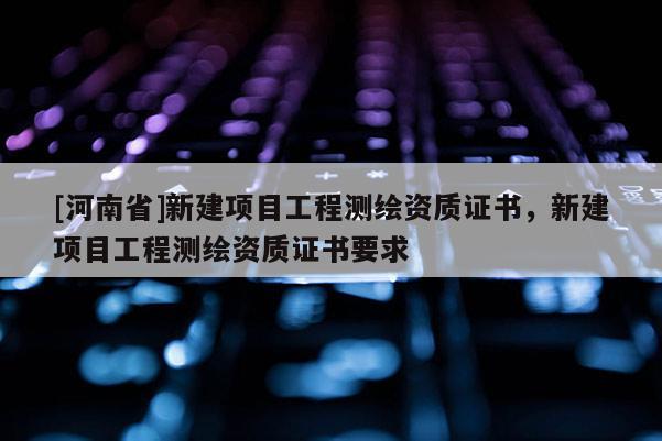 [河南省]新建項目工程測繪資質證書，新建項目工程測繪資質證書要求