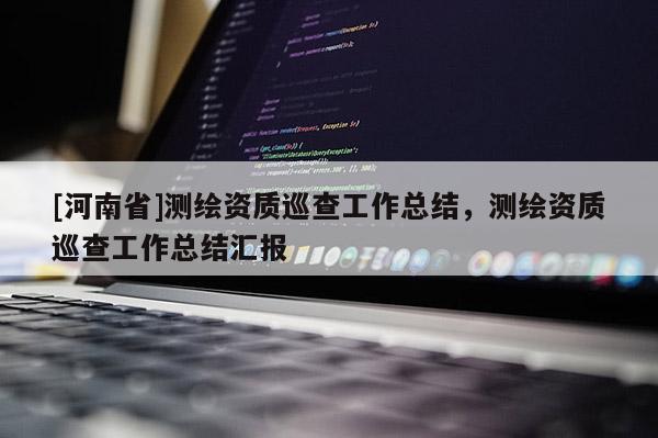 [河南省]測繪資質巡查工作總結，測繪資質巡查工作總結匯報