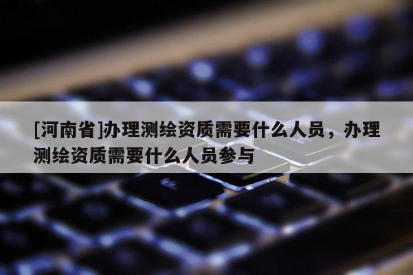 [河南省]辦理測繪資質需要什么人員，辦理測繪資質需要什么人員參與