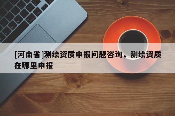 [河南省]測繪資質申報問題咨詢，測繪資質在哪里申報
