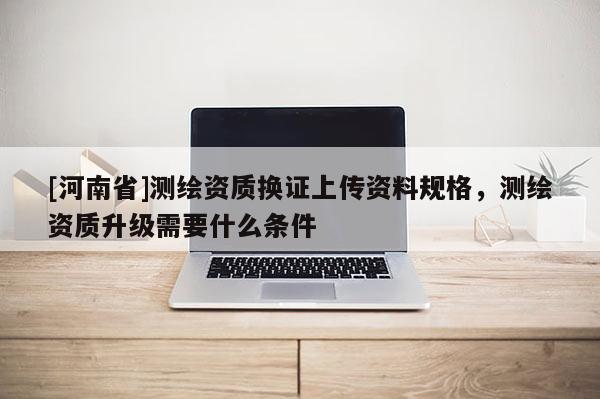 [河南省]測繪資質換證上傳資料規格，測繪資質升級需要什么條件