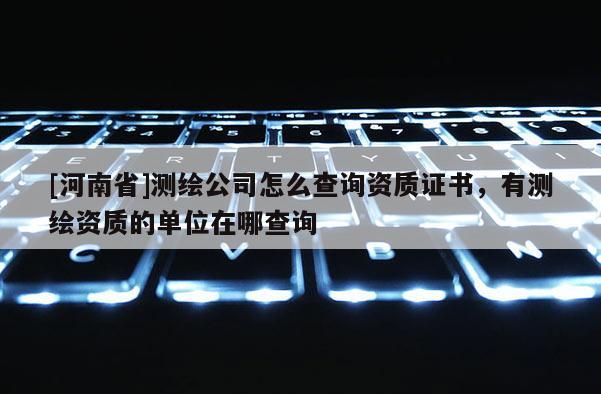[河南省]測繪公司怎么查詢資質證書，有測繪資質的單位在哪查詢