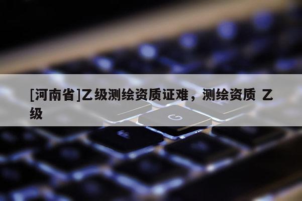 [河南省]乙級測繪資質證難，測繪資質 乙級