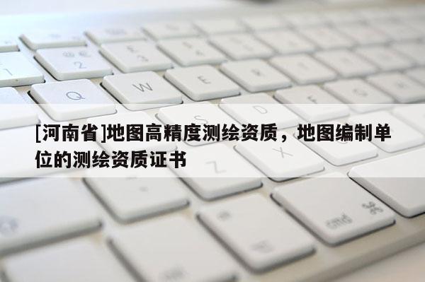 [河南省]地圖高精度測(cè)繪資質(zhì)，地圖編制單位的測(cè)繪資質(zhì)證書(shū)