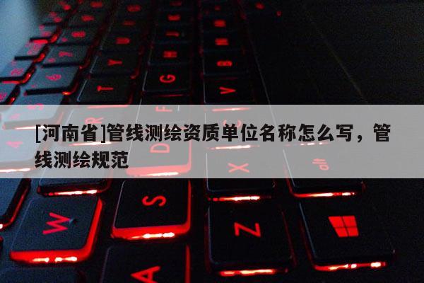 [河南省]管線測繪資質單位名稱怎么寫，管線測繪規范