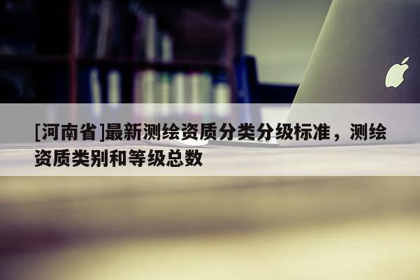 [河南省]最新測(cè)繪資質(zhì)分類分級(jí)標(biāo)準(zhǔn)，測(cè)繪資質(zhì)類別和等級(jí)總數(shù)