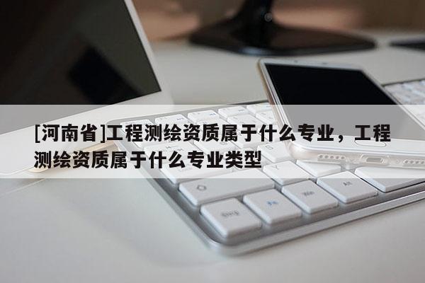 [河南省]工程測繪資質屬于什么專業，工程測繪資質屬于什么專業類型