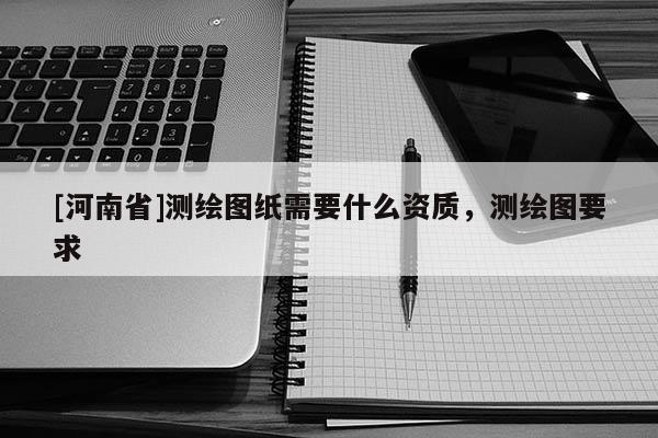 [河南省]測繪圖紙需要什么資質，測繪圖要求