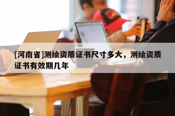 [河南省]測繪資質證書尺寸多大，測繪資質證書有效期幾年