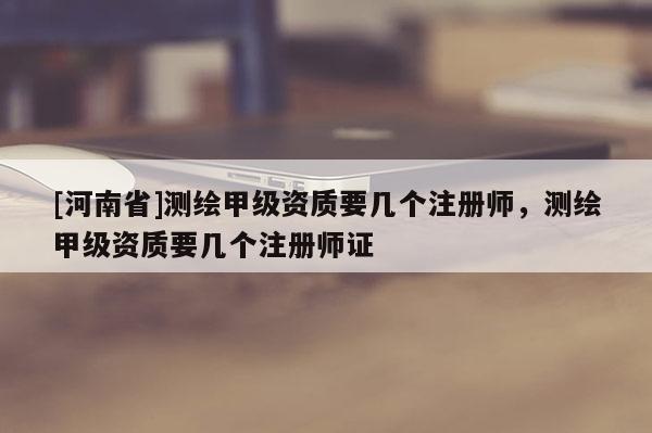 [河南省]測繪甲級資質要幾個注冊師，測繪甲級資質要幾個注冊師證